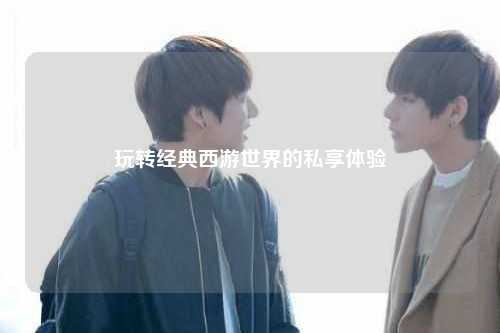 玩轉(zhuǎn)經(jīng)典西游世界的私享體驗(yàn)